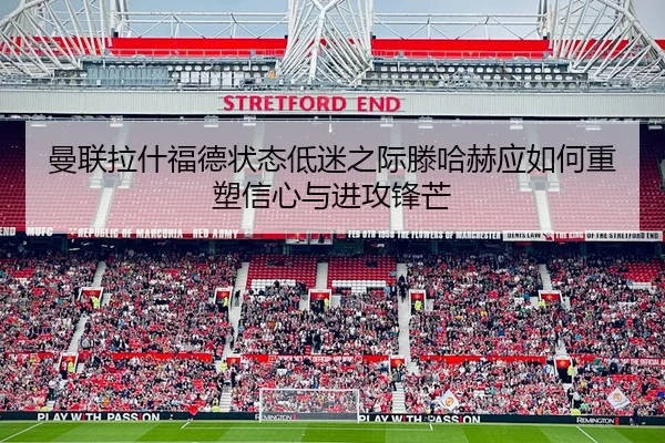 曼联拉什福德状态低迷之际滕哈赫应如何重塑信心与进攻锋芒