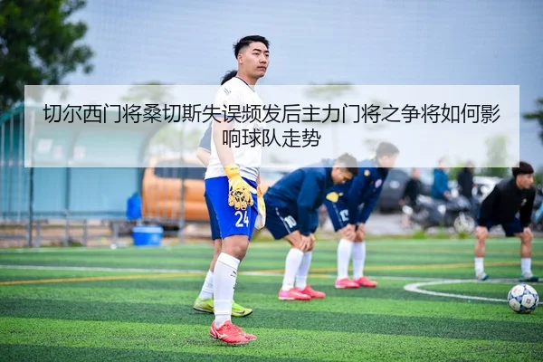 切尔西门将桑切斯失误频发后主力门将之争将如何影响球队走势