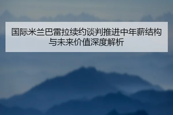 国际米兰巴雷拉续约谈判推进中年薪结构与未来价值深度解析
